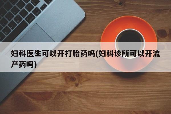 堕胎药妇科医生可以开打胎药吗(妇科诊所可以开流产药吗)