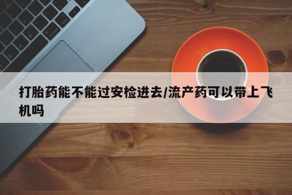 堕胎药打胎药能不能过安检进去/流产药可以带上飞机吗