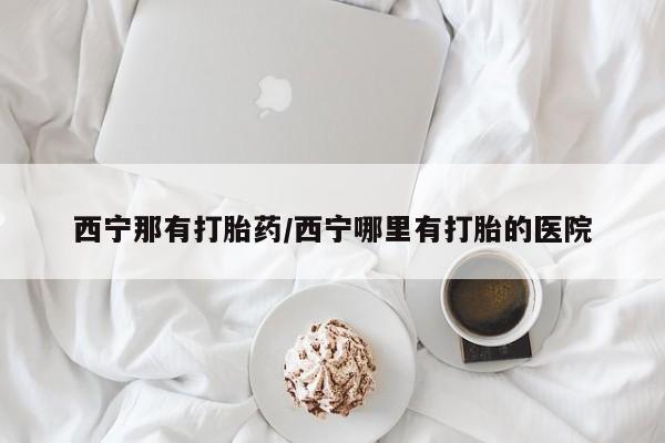 堕胎药西宁那有打胎药/西宁哪里有打胎的医院