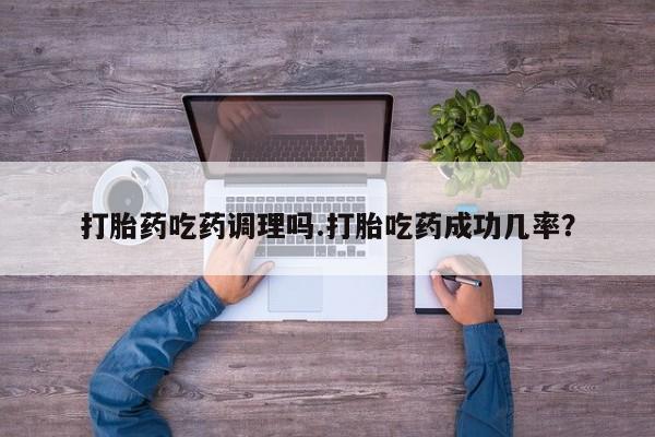 堕胎药打胎药吃药调理吗.打胎吃药成功几率？
