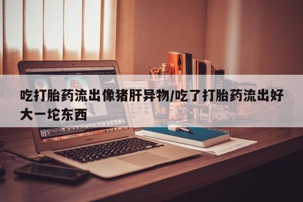 堕胎药吃打胎药流出像猪肝异物/吃了打胎药流出好大一坨东西