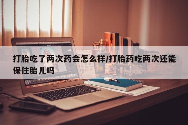 堕胎药打胎吃了两次药会怎么样/打胎药吃两次还能保住胎儿吗
