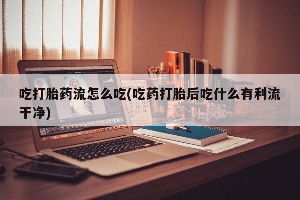 堕胎药吃打胎药流怎么吃(吃药打胎后吃什么有利流干净)