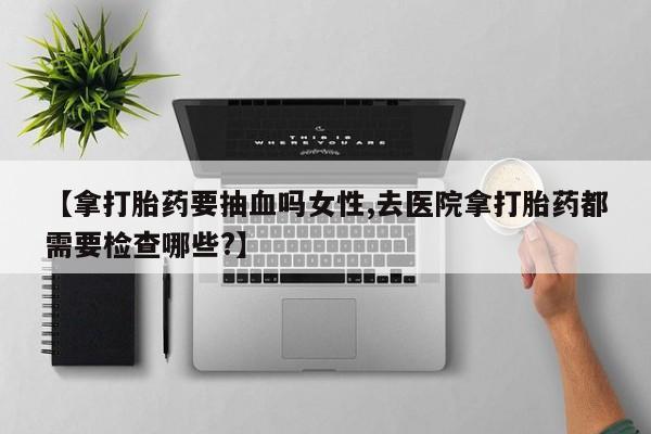堕胎药【拿打胎药要抽血吗女性,去医院拿打胎药都需要检查哪些?】