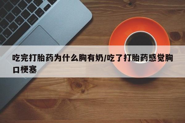 堕胎药吃完打胎药为什么胸有奶/吃了打胎药感觉胸口梗塞