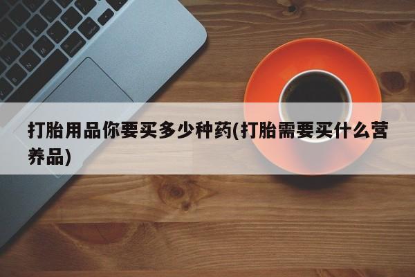 堕胎药打胎用品你要买多少种药(打胎需要买什么营养品)