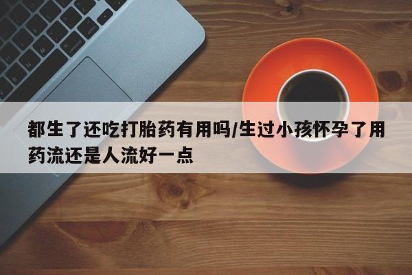 堕胎药都生了还吃打胎药有用吗/生过小孩怀孕了用药流还是人流好一点