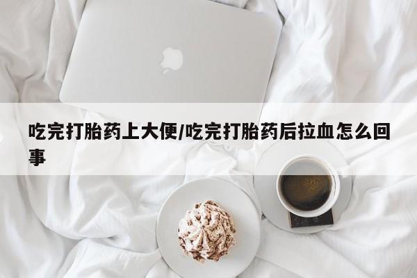 堕胎药吃完打胎药上大便/吃完打胎药后拉血怎么回事