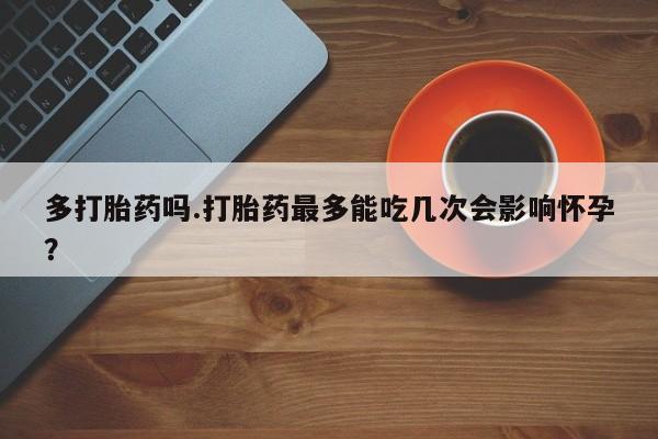 堕胎药多打胎药吗.打胎药最多能吃几次会影响怀孕？