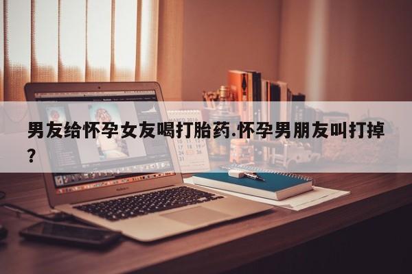 堕胎药男友给怀孕女友喝打胎药.怀孕男朋友叫打掉?