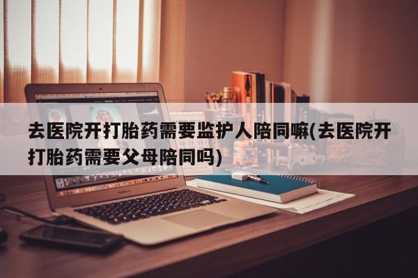 堕胎药去医院开打胎药需要监护人陪同嘛(去医院开打胎药需要父母陪同吗)