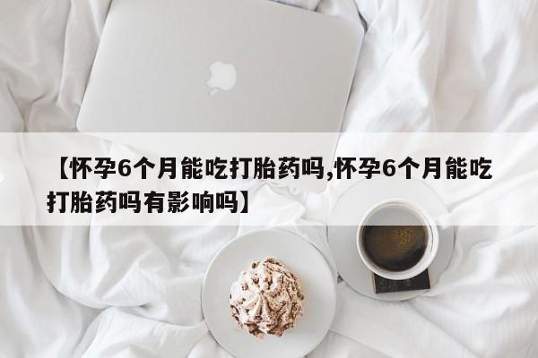 堕胎药【怀孕6个月能吃打胎药吗,怀孕6个月能吃打胎药吗有影响吗】