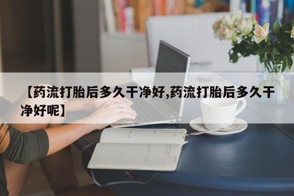 堕胎药【药流打胎后多久干净好,药流打胎后多久干净好呢】
