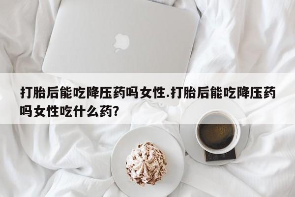 堕胎药打胎后能吃降压药吗女性.打胎后能吃降压药吗女性吃什么药？