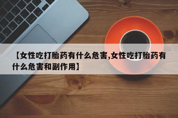 堕胎药【女性吃打胎药有什么危害,女性吃打胎药有什么危害和副作用】