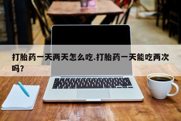 堕胎药打胎药一天两天怎么吃.打胎药一天能吃两次吗？