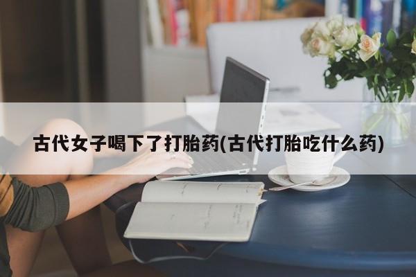 堕胎药古代女子喝下了打胎药(古代打胎吃什么药)