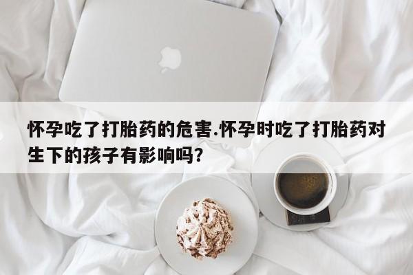 堕胎药怀孕吃了打胎药的危害.怀孕时吃了打胎药对生下的孩子有影响吗？