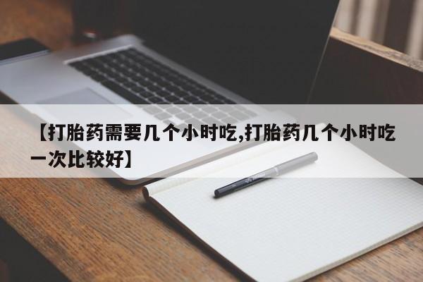 堕胎药【打胎药需要几个小时吃,打胎药几个小时吃一次比较好】