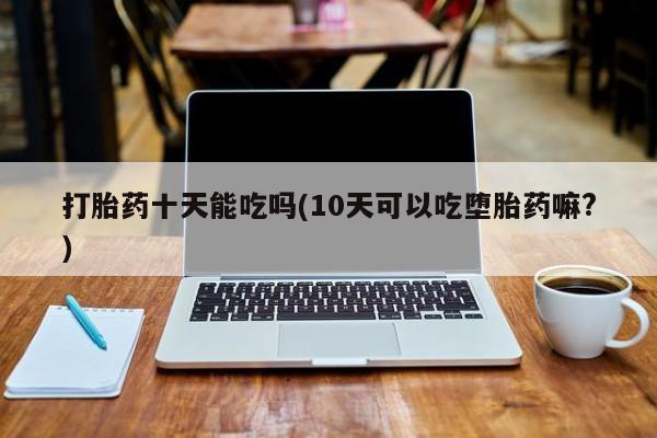 堕胎药打胎药十天能吃吗(10天可以吃堕胎药嘛?)