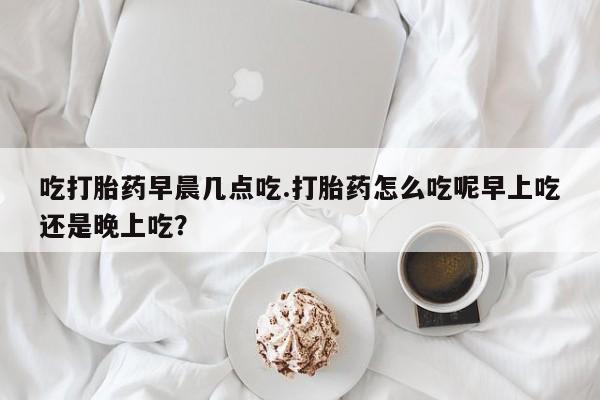 堕胎药吃打胎药早晨几点吃.打胎药怎么吃呢早上吃还是晚上吃？