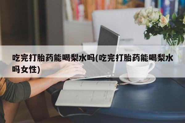 堕胎药吃完打胎药能喝梨水吗(吃完打胎药能喝梨水吗女性)