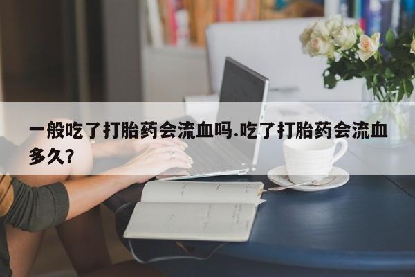 堕胎药一般吃了打胎药会流血吗.吃了打胎药会流血多久？