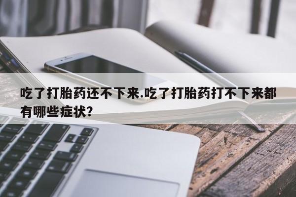 堕胎药吃了打胎药还不下来.吃了打胎药打不下来都有哪些症状？