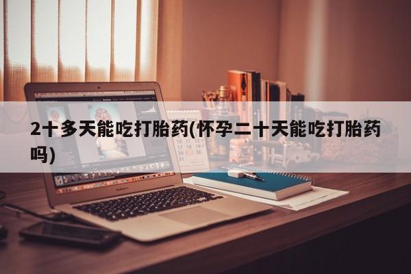 堕胎药2十多天能吃打胎药(怀孕二十天能吃打胎药吗)
