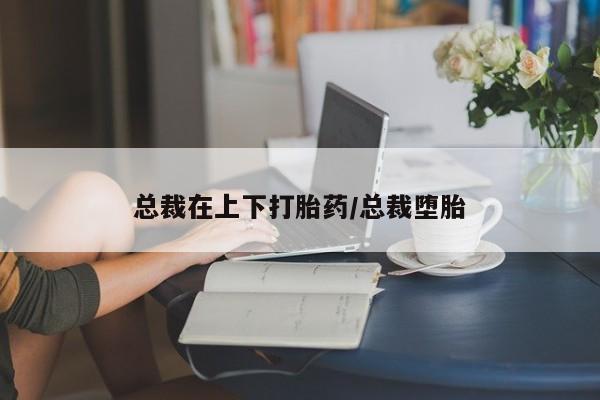 堕胎药总裁在上下打胎药/总裁堕胎