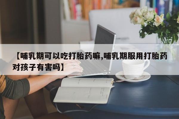 堕胎药【哺乳期可以吃打胎药嘛,哺乳期服用打胎药对孩子有害吗】