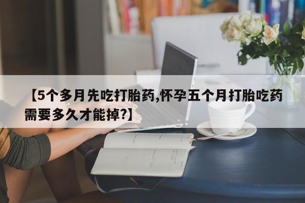 堕胎药【5个多月先吃打胎药,怀孕五个月打胎吃药需要多久才能掉?】