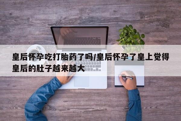 堕胎药皇后怀孕吃打胎药了吗/皇后怀孕了皇上觉得皇后的肚子越来越大