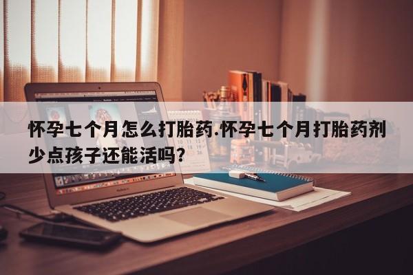 堕胎药怀孕七个月怎么打胎药.怀孕七个月打胎药剂少点孩子还能活吗？