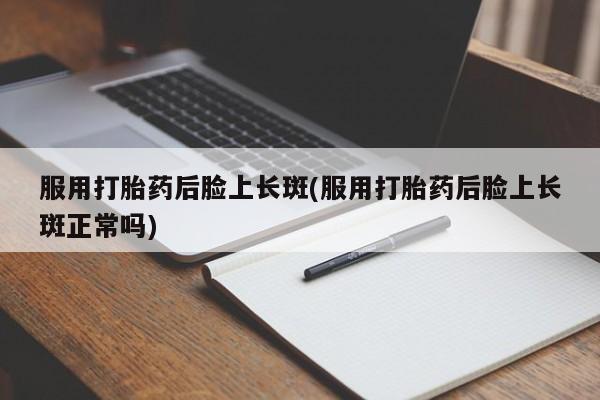 堕胎药服用打胎药后脸上长斑(服用打胎药后脸上长斑正常吗)