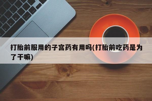 堕胎药打胎前服用的子宫药有用吗(打胎前吃药是为了干嘛)