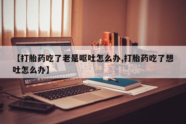堕胎药【打胎药吃了老是呕吐怎么办,打胎药吃了想吐怎么办】