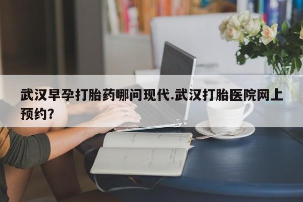 堕胎药武汉早孕打胎药哪问现代.武汉打胎医院网上预约？