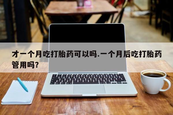 堕胎药才一个月吃打胎药可以吗.一个月后吃打胎药管用吗？