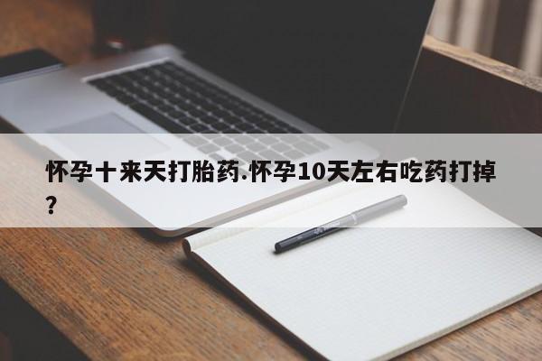 堕胎药怀孕十来天打胎药.怀孕10天左右吃药打掉？