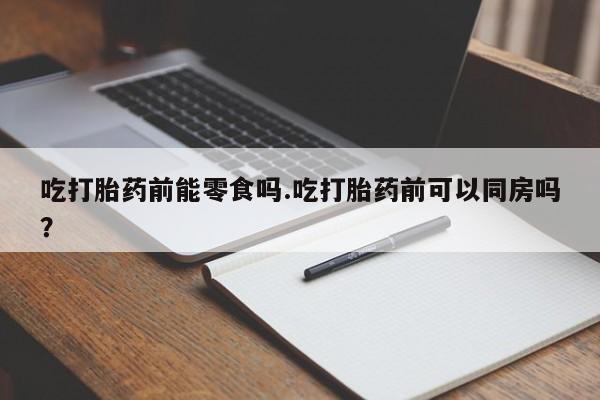 堕胎药吃打胎药前能零食吗.吃打胎药前可以同房吗？