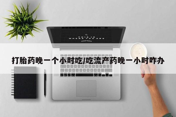堕胎药打胎药晚一个小时吃/吃流产药晚一小时咋办