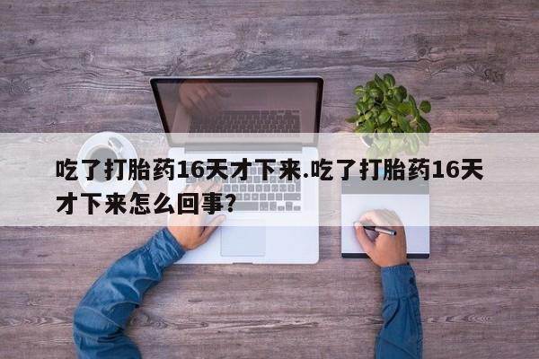 堕胎药吃了打胎药16天才下来.吃了打胎药16天才下来怎么回事？