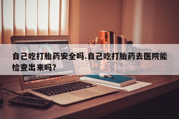 堕胎药自己吃打胎药安全吗.自己吃打胎药去医院能检查出来吗？