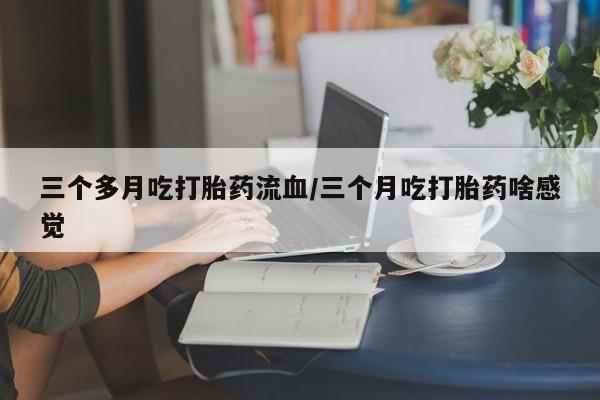 堕胎药三个多月吃打胎药流血/三个月吃打胎药啥感觉
