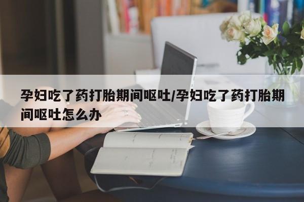 堕胎药孕妇吃了药打胎期间呕吐/孕妇吃了药打胎期间呕吐怎么办
