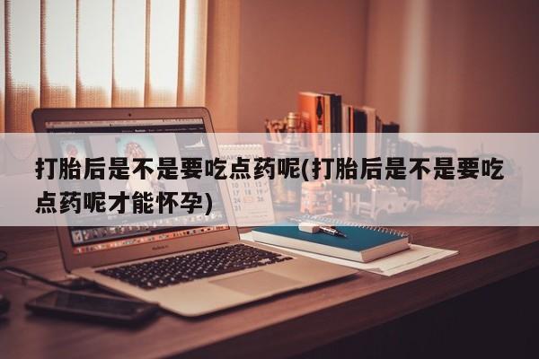 堕胎药打胎后是不是要吃点药呢(打胎后是不是要吃点药呢才能怀孕)