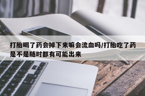 堕胎药打胎喝了药会掉下来嘛会流血吗/打胎吃了药是不是随时都有可能出来