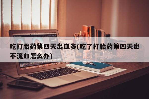 堕胎药吃打胎药第四天出血多(吃了打胎药第四天也不流血怎么办)
