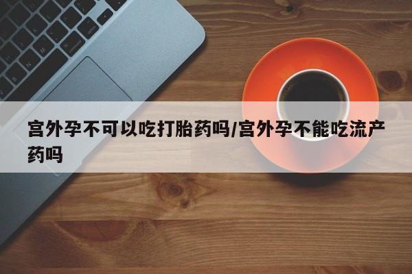 堕胎药宫外孕不可以吃打胎药吗/宫外孕不能吃流产药吗